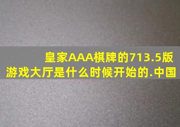 皇家AAA棋牌的713.5版游戏大厅是什么时候开始的.中国